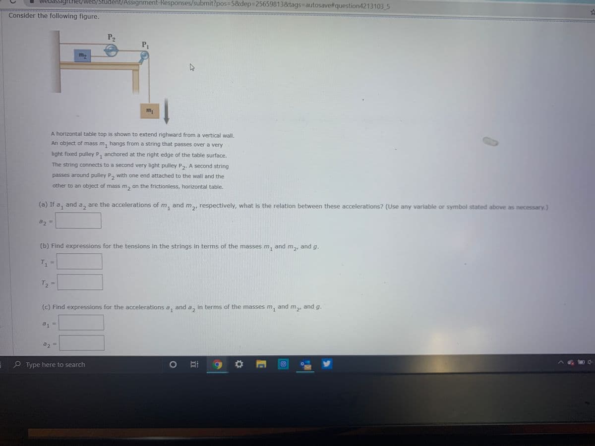 WEbassigh.het/web/Student/Assignment-Responses/submit?pos3D5&dep%3D25659813&tags%3Dautosave#question4213103 5
Consider the following figure.
P2
P1
M2
A horizontal table top is shown to extend righward from a vertical wall.
An object of mass m, hangs from a string that passes over a very
light fixed pulley P, anchored at the right edge of the table surface.
The string connects to a second very light pulley P,. A second string
passes around pulley P
with one end attached to the wall and the
other to an object of massm, on the frictionless, horizontal table.
(a) If a, and a, are the accelerations of m,
and
respectively, what is the relation between these accelerations? (Use any variable or symbol stated above as necessary.)
m2'
a2 =
%3D
(b) Find expressions for the tensions in the strings in terms of the masses m,
and
m21
and g.
T =
%3D
T2 =
(c) Find expressions for the accelerations a,
and
in terms of the masses
m1
and
m2, and g.
di =
a2
%3D
P Type here to search
