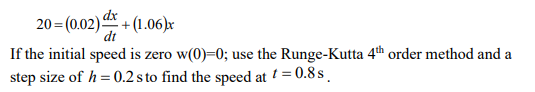 20 = (0.02) + (1.06)x
dx
dt
If the initial speed is zero w(0)=0; use the Runge-Kutta 4th order method and a
step size of h = 0.2 s to find the speed at = 0.8 s.
