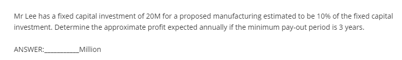 Mr Lee has a fixed capital investment of 20M for a proposed manufacturing estimated to be 10% of the fixed capital
investment. Determine the approximate profit expected annually if the minimum pay-out period is 3 years.
ANSWER:
_Million
