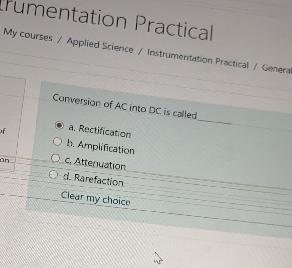 rumentation Practical
My courses / Applied Science / Instrumentation Practical / General
Conversion of AC into DC is called
O a. Rectification
of
O b. Amplification
O C. Attenuation
on
O d. Rarefaction
Clear my choice
