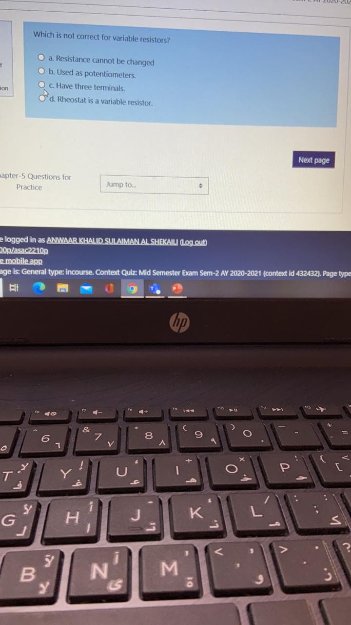 Which is not correct for variable resistors?
O a. Resistance cannot be changed
O b. Used as potentiometers.
OC Have three terminals.
ion
Od. Rheostat is a variable resistor.
Next page
mapter-5 Questions for
Jump to.
Practice
e logged in as ANWAAR KHALID SULAIMAN AL SHEKAILI (Log.out)
Dop/asac2210p
e mobile app
age is: General type: incourse. Context Quiz: Mid Semester Exam Sem-2 AY 2020-2021 (context id 432432). Page type
hp
&
8
V
U
T.
K
M
