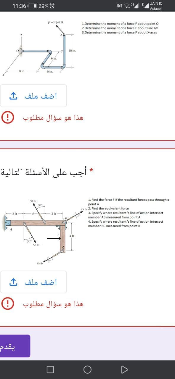 0 29% O
M "lll l
| ZAIN IQ
Asiacell
11:36 I(
F =2i-j+0.5k
1.Determine the moment of a force Fabout point O
2.Determine the moment of a force F about line AO
3.Determine the moment of a force F about X-axes
10 in.
6 in.
8 in.
6 in.
اضف ملف
هذا هو سؤال مطلوب
* أجب على الأسئلة التالية
1. Find the force Fif the resultant forces pass through a
50 Ib
30°
point A
75 Ib 2. Find the equivalent force
3. Specify where resultant 's line of action intersect
member AB measured from point A
4. Specify where resultant 's line of action intersect
member BC measured from point B
ft
3ft
30°
50 Ib
75 Ib
اضف ملف ف
هذا هو سؤال مطلوب
