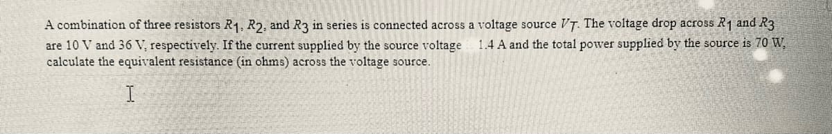 A combination of three resistors R₁, R2, and R3 in series is connected across a voltage source VT. The voltage drop across R1 and R3
1.4 A and the total power supplied by the source is 70 W,
are 10 V and 36 V, respectively. If the current supplied by the source voltage
calculate the equivalent resistance (in ohms) across the voltage source.
I