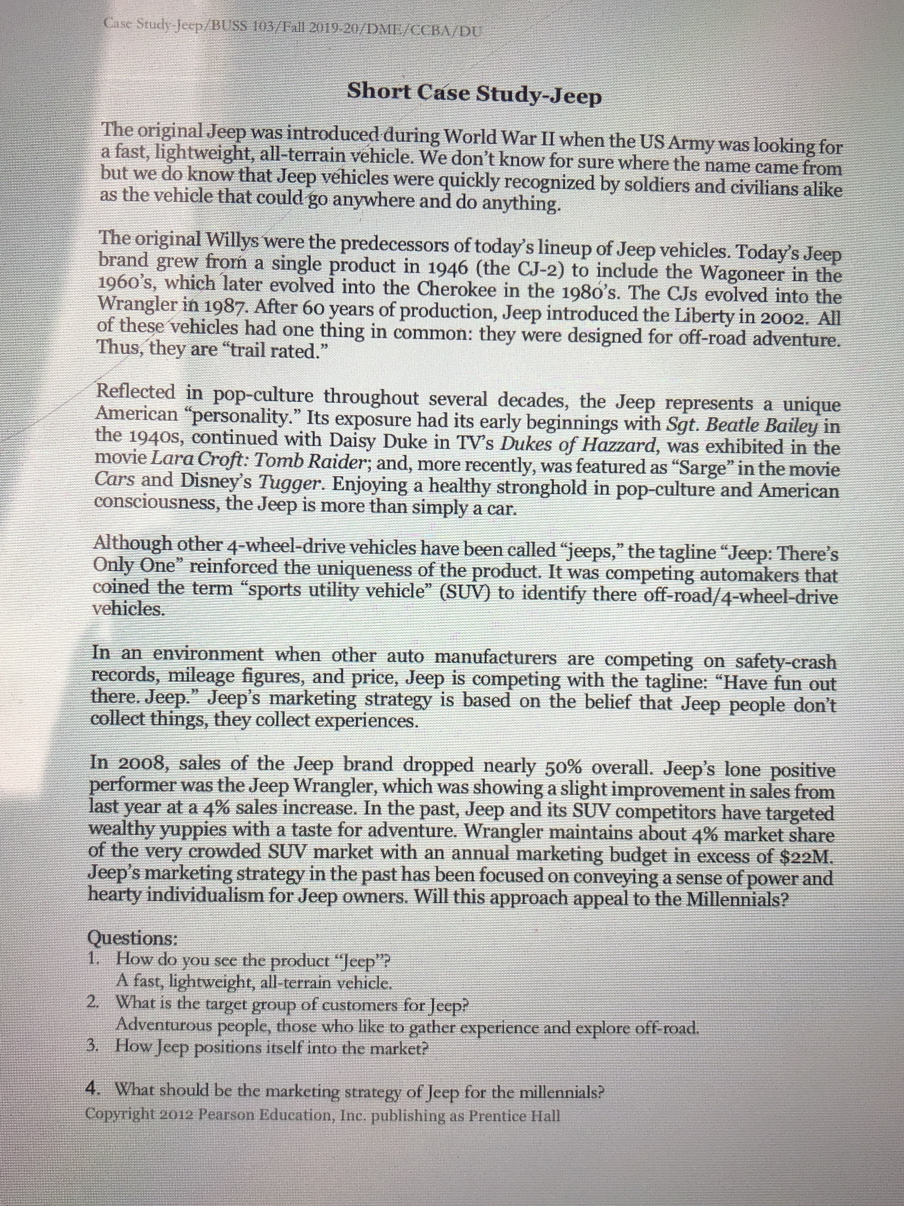 Case Study Jeep/BUSS 103/Fall 2019-20/DME/CCBA/DU
Short Case Study-Jeep
The original Jeep was introduced during World War II when the US Army was looking for
a fast, lightweight, all-terrain vehicle. We don't know for sure where the name came from
but we do know that Jeep vehicles were quickly recognized by soldiers and civilians alike.
as the vehicle that could go anywhere and do anything.
The original Willys were the predecessors of today's lineup of Jeep vehicles. Today's Jeep
brand grew from a single product in 1946 (the CJ-2) to include the Wagoneer in the
1960's, which later evolved into the Cherokee in the 198o's. The CJs evolved into the
Wrangler in 1987. After 60 years of production, Jeep introduced the Liberty in 2002. All
of these vehicles had one thing in common: they were designed for off-road adventure.
Thus, they are "trail rated."
Reflected in pop-culture throughout several decades, the Jeep represents a unique
American "personality." Its exposure had its early beginnings with Sgt. Beatle Bailey in
the 1940s, continued with Daisy Duke in TV's Dukes of Hazzard, was exhibited in the
movie Lara Croft: Tomb Raider; and, more recently, was featured as "Sarge" in the movie
Cars and Disney's Tugger. Enjoying a healthy stronghold in pop-culture and American
consciousness, the Jeep is more than simply a car.
Although other 4-wheel-drive vehicles have been called "jeeps," the tagline "Jeep: There's
Only One" reinforced the uniqueness of the product. It was competing automakers that
coined the term "sports utility vehicle" (SUV) to identify there off-road/4-wheel-drive
vehicles.
22
In an environment when other auto manufacturers are competing on safety-crash
records, mileage figures, and price, Jeep is competing with the tagline: "Have fun out
there. Jeep." Jeep's marketing strategy is based on the belief that Jeep people don't
collect things, they collect experiences.
In 2008, sales of the Jeep brand dropped nearly 50% overall. Jeep's lone positive
performer was the Jeep Wrangler, which was showing a slight improvement in sales from
last year at a 4% sales increase. In the past, Jeep and its SUV competitors have targeted
wealthy yuppies with a taste for adventure. Wrangler maintains about 4% market share
of the very crowded SUV market with an annual marketing budget in excess of $22M.
Jeep's marketing strategy in the past has been focused on conveying a sense of power and
hearty individualism for Jeep owners. Will this approach appeal to the Millennials?
Questions:
1. How do you see the product “Jeep"?
A fast, lightweight, all-terrain vehicle,
2. What is the target group of customers for Jeep?
Adventurous people, those who like to gather experience and explore off-road.
3. How Jeep positions itself into the market?
4. What should be the marketing strategy of Jeep for the millennials?
Copyright 2012 Pearson Education, Inc. publishing as Prentice Hall
