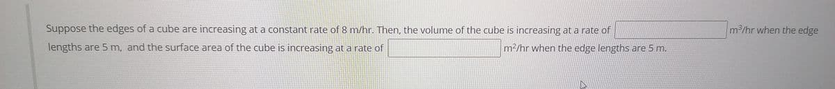 Suppose the edges of a cube are increasing at a constant rate of 8 m/hr. Then, the volume of the cube is increasing at a rate of
m2/hr when the edge
lengths are 5 m, and the surface area of the cube is increasing at a rate of
m2/hr when the edge lengths are 5 m.
