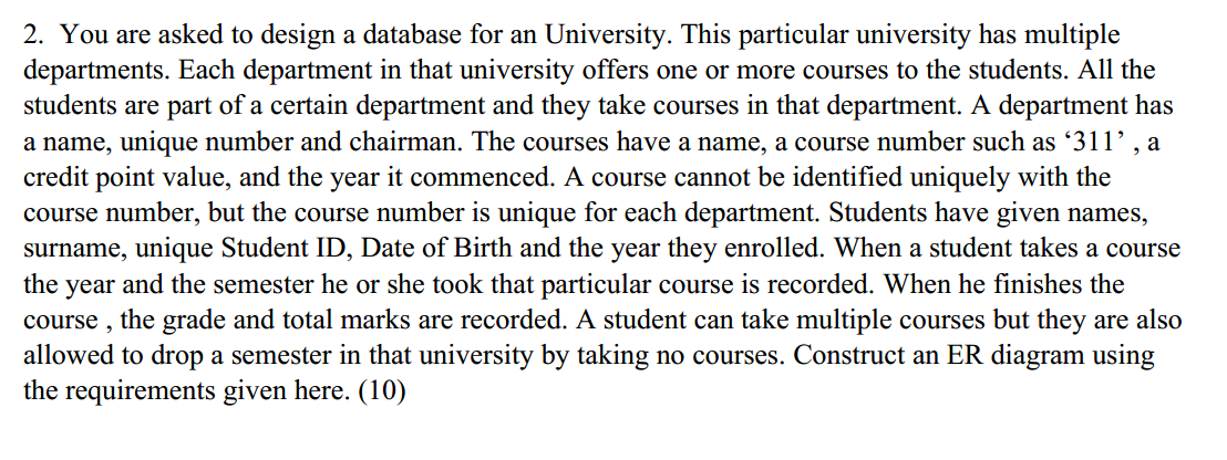 2. You are asked to design a database for an University. This particular university has multiple
departments. Each department in that university offers one or more courses to the students. All the
students are part of a certain department and they take courses in that department. A department has
a name, unique number and chairman. The courses have a name, a course number such as '311', a
credit point value, and the year it commenced. A course cannot be identified uniquely with the
course number, but the course number is unique for each department. Students have given names,
surname, unique Student ID, Date of Birth and the year they enrolled. When a student takes a course
the year and the semester he or she took that particular course is recorded. When he finishes the
course ,
the grade and total marks are recorded. A student can take multiple courses but they are also
allowed to drop a semester in that university by taking no courses. Construct an ER diagram using
the requirements given here. (10)
