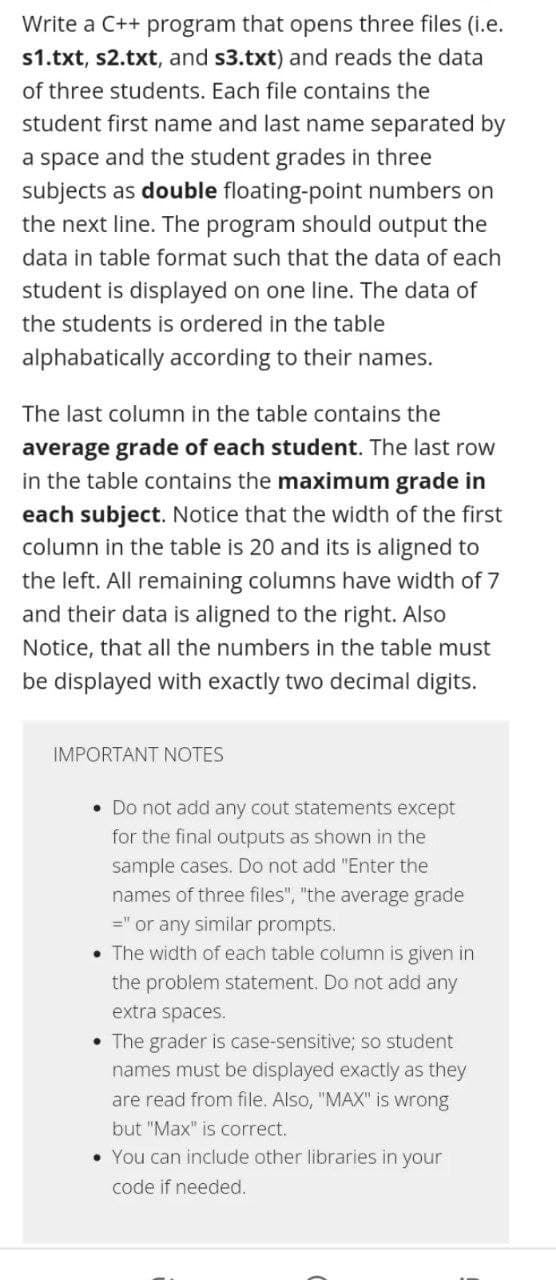 Write a C++ program that opens three files (i.e.
s1.txt, s2.txt, and s3.txt) and reads the data
of three students. Each file contains the
student first name and last name separated by
a space and the student grades in three
subjects as double floating-point numbers on
the next line. The program should output the
data in table format such that the data of each
student is displayed on one line. The data of
the students is ordered in the table
alphabatically according to their names.
The last column in the table contains the
average grade of each student. The last row
in the table contains the maximum grade in
each subject. Notice that the width of the first
column in the table is 20 and its is aligned to
the left. All remaining columns have width of 7
and their data is aligned to the right. Also
Notice, that all the numbers in the table must
be displayed with exactly two decimal digits.
IMPORTANT NOTES
. Do not add any cout statements except
for the final outputs as shown in the
sample cases. Do not add "Enter the
names of three files", "the average grade
=" or any similar prompts.
• The width of each table column is given in
the problem statement. Do not add any
extra spaces.
• The grader is case-sensitive; so student
names must be displayed exactly as they
are read from file. Also, "MAX" is wrong
but "Max" is correct.
• You can include other libraries in your
code if needed.