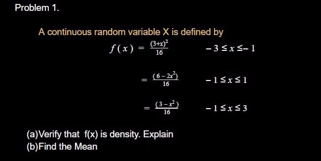 Problem 1.
A continuous random variable X is defined by
(3+x)²
16
f(x) =
- 3<xS-1
(6- 2)
-1SxS1
16
(3-x')
16
-13x<3
(a)Verify that f(x) is density. Explain
(b)Find the Mean
