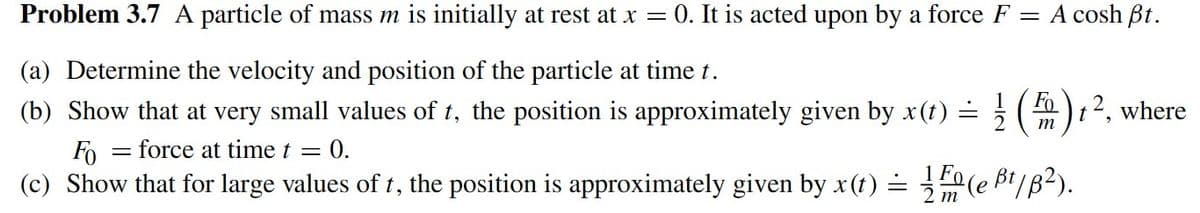 Problem 3.7 A particle of mass m is initially at rest at x = 0. It is acted upon by a force F
=
(a) Determine the velocity and position of the particle at time t.
1
(b) Show that at very small values of t, the position is approximately given by x(t) =
A cosh Bt.
Fo
m
= = force at time t = = 0.
Fo
(c) Show that for large values of t, the position is approximately given by x(t) = 1(e B¹/B²).
t2, where