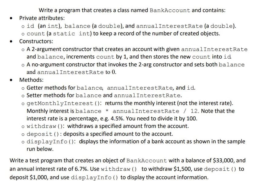 Write a program that creates a class named BankAccount and contains:
Private attributes:
o id (an int), balance (a double), and annualInterestRate (a double).
o count (a static int) to keep a record of the number of created objects.
Constructors:
o A 2-argument constructor that creates an account with given annualInterestRate
and balance, increments count by 1, and then stores the new count into id
o A no-argument constructor that invokes the 2-arg constructor and sets both balance
and annualInterestRate to 0.
Methods:
o Getter methods for balance, annualInterestRate, and id.
o Setter methods for balance and annualInterestRate.
o getMonthlyInterest (): returns the monthly interest (not the interest rate).
Monthly interest is balance * annualInterestRate / 12. Note that the
interest rate is a percentage, e.g. 4.5%. You need to divide it by 100.
o withdraw (): withdraws a specified amount from the account.
o deposit (): deposits a specified amount to the account.
o displayInfo ( ): displays the information of a bank account as shown in the sample
run below.
Write a test program that creates an object of BankAccount with a balance of $33,000, and
an annual interest rate of 6.7%. Use withdraw () to withdraw $1,500, use deposit () to
deposit $1,000, and use displayInfo () to display the account information.
