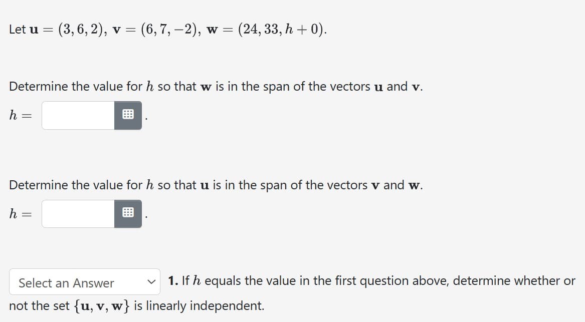 Let u = : (3, 6, 2), v = (6, 7, −2), w = (24, 33, h + 0).
Determine the value for h so that w is in the span of the vectors u and v.
h =
Determine the value for h so that u is in the span of the vectors v and w.
h =
1. If h equals the value in the first question above, determine whether or
Select an Answer
not the set {u, v, w} is linearly independent.