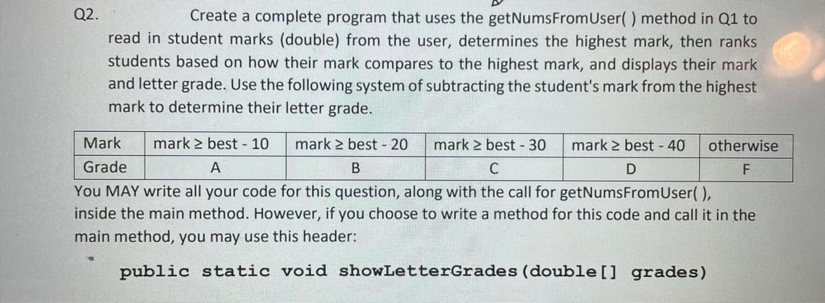 Q2.
Create a complete program that uses the getNumsFromUser() method in Q1 to
read in student marks (double) from the user, determines the highest mark, then ranks
students based on how their mark compares to the highest mark, and displays their mark
and letter grade. Use the following system of subtracting the student's mark from the highest
mark to determine their letter grade.
Mark
mark > best - 10
mark > best - 20
mark 2 best 30
mark 2 best - 40
otherwise
Grade
A
В
You MAY write all your code for this question, along with the call for getNumsFromUser( ),
inside the main method. However, if you choose to write a method for this code and call it in the
main method, you may use this header:
public static void showLetterGrades (double[] grades)
