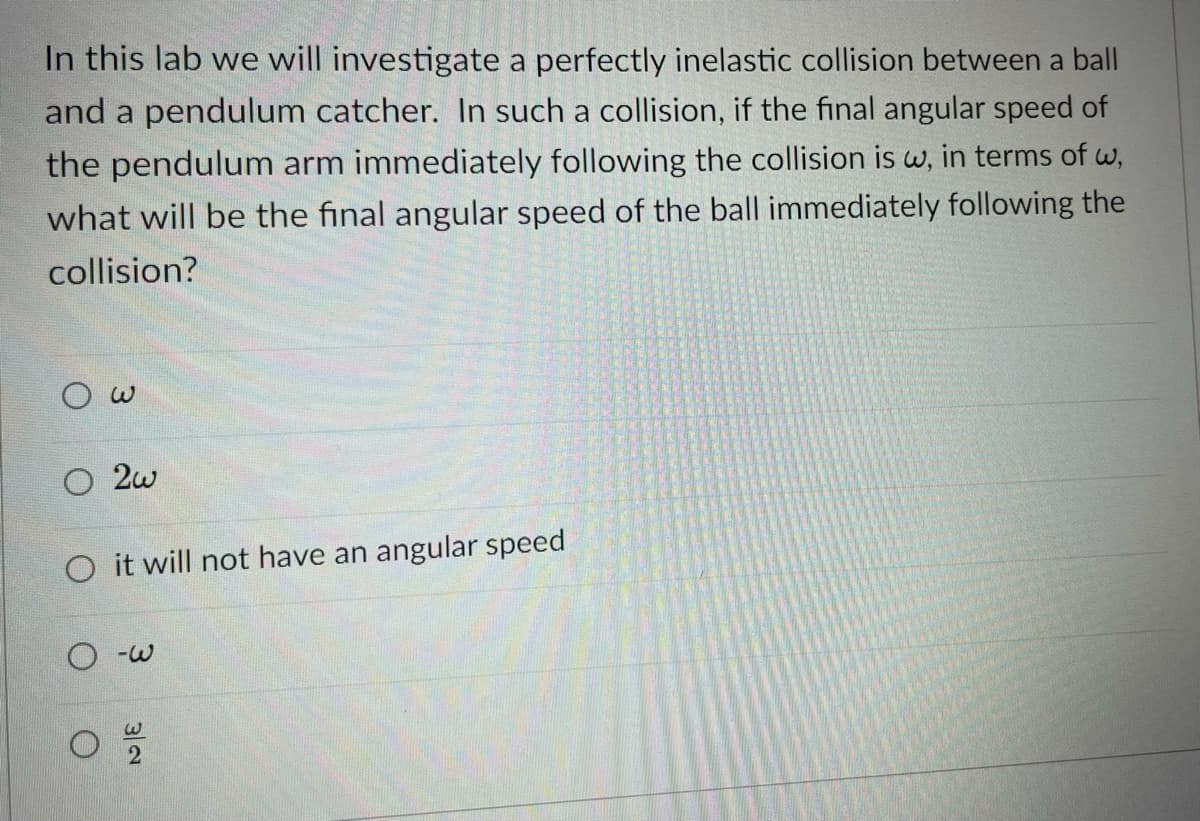 In this lab we will investigate a perfectly inelastic collision between a ball
and a pendulum catcher. In such a collision, if the final angular speed of
the pendulum arm immediately following the collision is w, in terms of w,
what will be the final angular speed of the ball immediately following the
collision?
O 2w
O it will not have an angular speed
O -w
3/2
