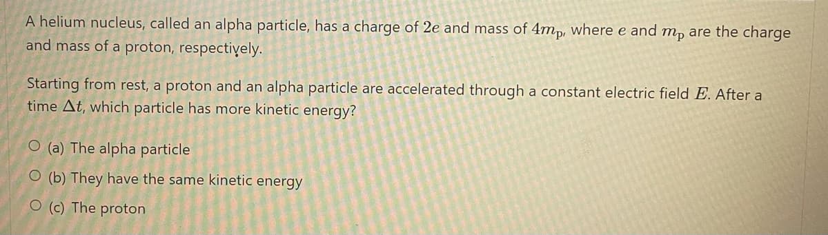 are the charge
A helium nucleus, called an alpha particle, has a charge of 2e and mass of 4mp, where e and
and mass of a proton, respectively.
mp
Starting from rest, a proton and an alpha particle are accelerated through a constant electric field E. After a
time At, which particle has more kinetic energy?
O (a) The alpha particle
O (b) They have the same kinetic energy
O (c) The proton
