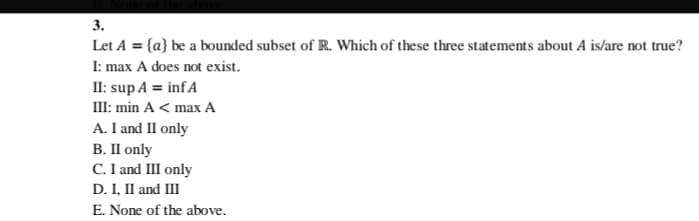 3.
Let A = {a} be a bounded subset of R. Which of these three statements about A is/are not true?
I: max A does not exist.
II: sup A = infA
III: min A < max A
A. I and II only
В. П only
C. I and III only
D. I, II and III
E. None of the above.
