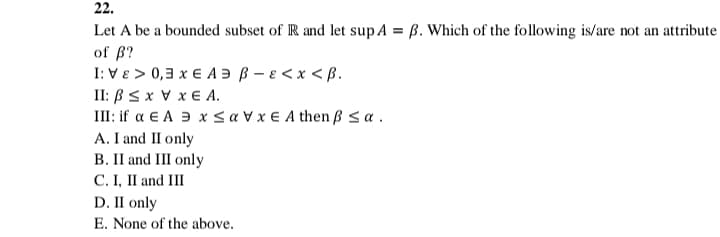 22.
Let A be a bounded subset of R and let sup A = ß. Which of the following is/are not an attribute
of ß?
I: VE > 0,3 x € A Ə ß – e < x < ß.
II: BS x V x € A.
III: if a E A 3 x < a V x € A then ß a .
A. I and II only
B. II and II only
С.I, I and III
D. II only
E. None of the above.
