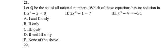 21.
Let Q be the set of all rational numbers. Which of these equations has no solution in
I: x? – 2 = 0
A. I and II only
В. П only
С. Ш only
D. II and III only
E. None of the above.
II: 2x? + 1 = 7
III: x³ – 4 = -31
22.
