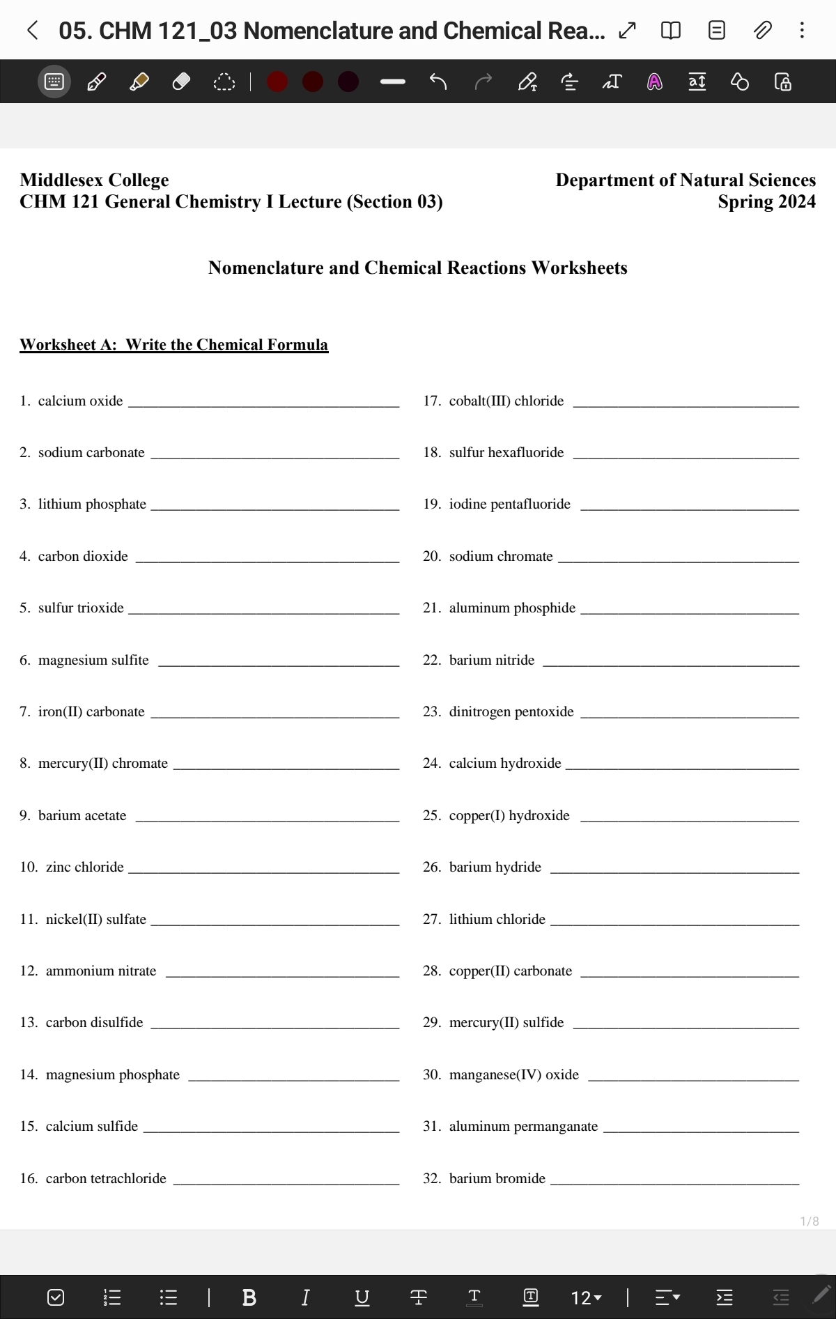 < 05. CHM 121_03 Nomenclature and Chemical Rea... ✔
Middlesex College
CHM 121 General Chemistry I Lecture (Section 03)
Worksheet A: Write the Chemical Formula
1. calcium oxide
2. sodium carbonate
3. lithium phosphate
4. carbon dioxide
5. sulfur trioxide
6. magnesium sulfite
7. iron(II) carbonate
8. mercury(II) chromate
9. barium acetate
10. zinc chloride
11. nickel (II) sulfate
12. ammonium nitrate
13. carbon disulfide
14. magnesium phosphate
15. calcium sulfide
16. carbon tetrachloride
!!!
!!!
Nomenclature and Chemical Reactions Worksheets
| BI
U
IC
Q₂ = n
17. cobalt(III) chloride
18. sulfur hexafluoride
19. iodine pentafluoride
20. sodium chromate
21. aluminum phosphide
22. barium nitride
23. dinitrogen pentoxide
24. calcium hydroxide
25. copper(I) hydroxide
26. barium hydride
Department of Natural Sciences
Spring 2024
27. lithium chloride
28. copper(II) carbonate
29. mercury(II) sulfide
30. manganese(IV) oxide
31. aluminum permanganate
32. barium bromide
A+
T
T
12-
|
aI
ˇ
2
M
:
€
1/8