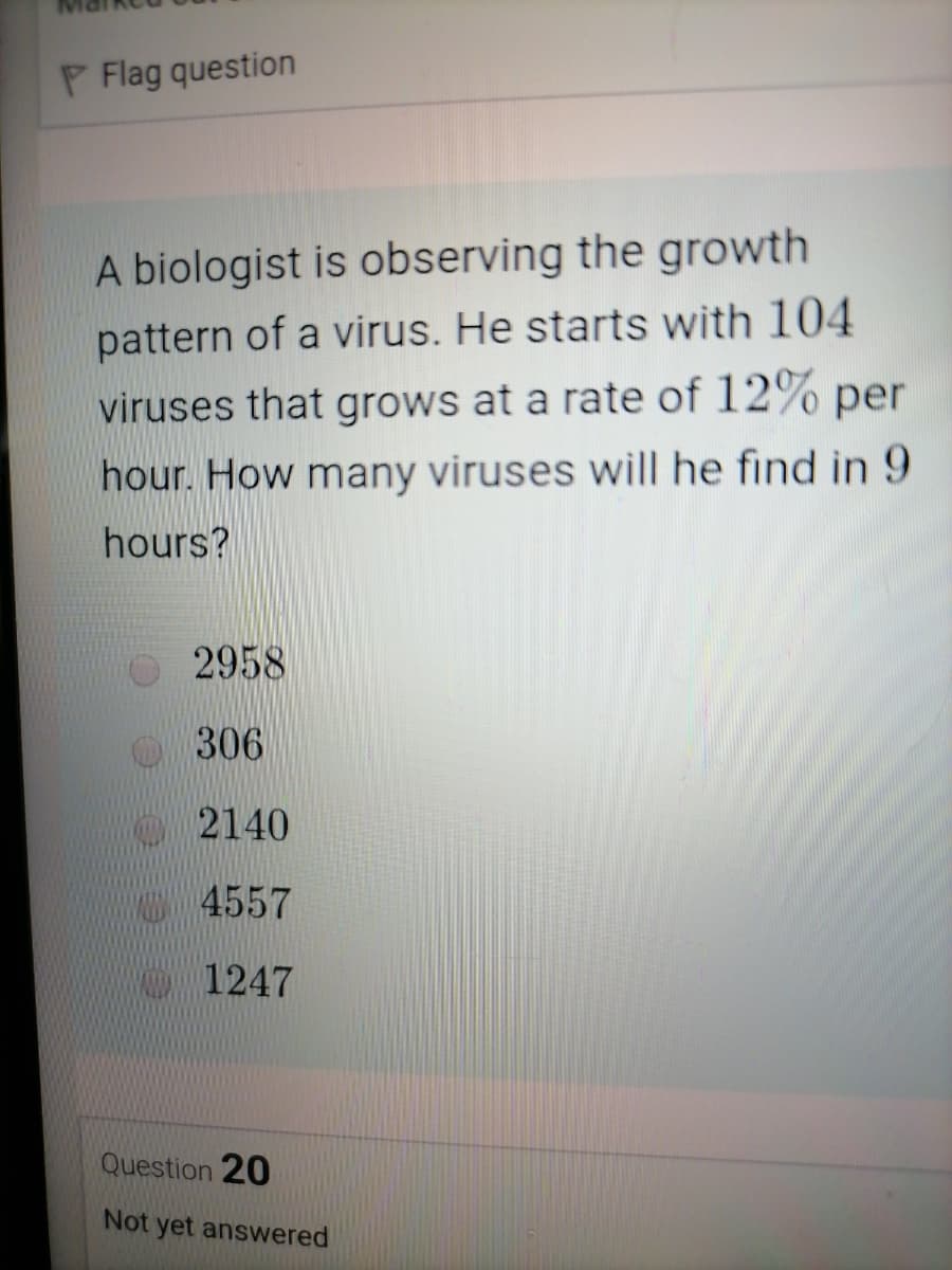 P Flag question
A biologist is observing the growth
pattern of a virus. He starts with 104
viruses that grows at a rate of 12% per
hour. How many viruses will he find in 9
hours?
2958
306
2140
M4557
MA 1247
Question 20
Not yet answered
