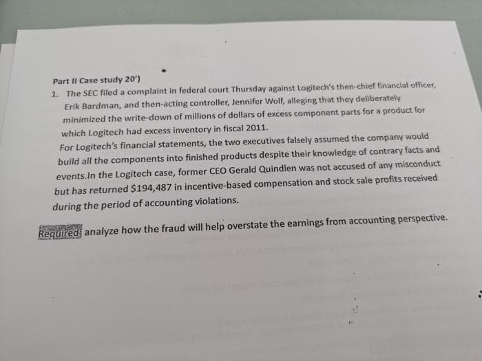 Part II Case study 20')
1. The SEC filed a complaint in federal court Thursday against Logitech's then-chief financial officer,
Erik Bardman, and then-acting controller, Jennifer Wolf, alleging that they deliberately
minimized the write-down of millions of dollars of excess component parts for a product for
which Logitech had excess inventory in fiscal 2011.
For Logitech's financial statements, the two executives falsely assumed the company would
build all the components into finished products despite their knowledge of contrary facts and
events.In the Logitech case, former CEO Gerald Quindlen was not accused of any misconduct
but has returned $194,487 in incentive-based compensation and stock sale profits received
during the period of accounting violations.
Required analyze how the fraud will help overstate the earnings from accounting perspective.
