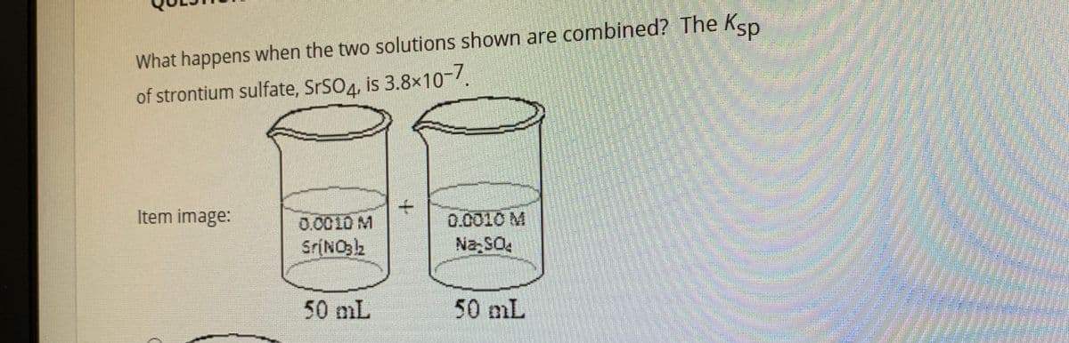 What happens when the two solutions shown are combined? The Ksp
of strontium sulfate, SrSO4, is 3.8x10-/.
Item image:
0.0010 M
0.0010 M
SrINO32
Na SO4
50mL
50 mL
