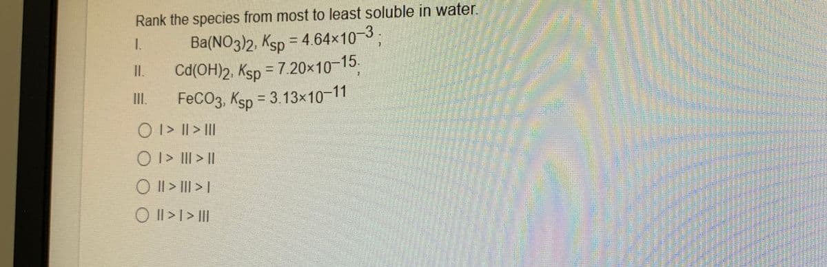 Rank the species from most to least soluble in water.
1.
Ba(NO3)2, Ksp = 4.64x103
I.
Cd(OH)2, Ksp = 7.20x10-15.
FeCO3, Ksp = 3.13x10-11
O I> || > II
II.
O I> III >|
O I| > I|| > |
O I| >I > |I|
