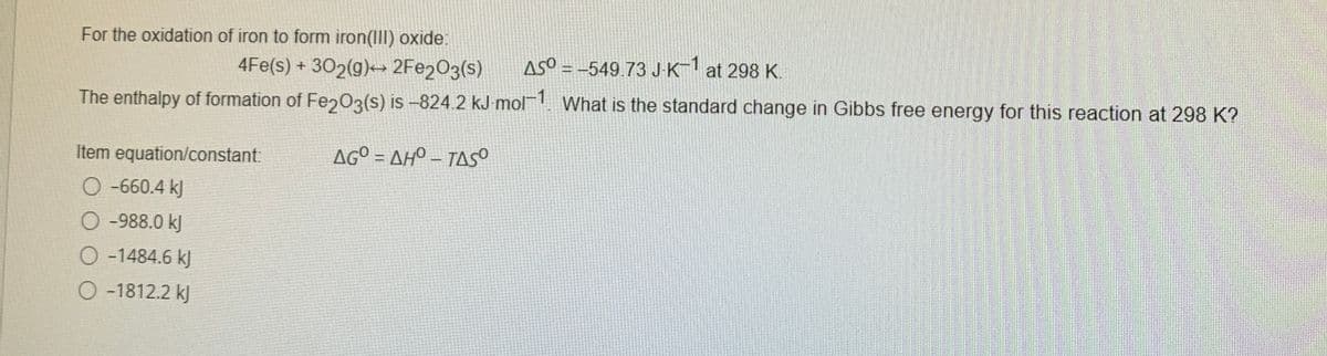 For the oxidation of iron to form iron(III) oxide:
4Fe(s) + 302(g)→ 2FE2O3(s)
ASO = -549.73 JK1 at 298 K.
The enthalpy of formation of Fe203(s) is –824.2 kJ mol. What is the standard change in Gibbs free energy for this reaction at 298 K?
Item equation/constant:
AG° = AHO – TASS
O -660.4 kJ
O -988.0 kJ
O -1484.6 kJ
O-1812.2 kJ
