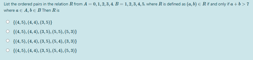 List the ordered pairs in the relation R from A = 0, 1, 2, 3,4, B= 1,2,3, 4, 5, where R is defined as (a, b) e R if and only if a + b> 7
where a e A, b e B Then R is
{(4, 5), (4, 4), (3, 5)}
{(4, 5), (4, 4), (3, 5), (5, 5), (5, 3)}
{(4, 5), (4, 4), (3, 5), (5, 4), (3, 3)}
O {(4, 5), (4, 4), (3, 5), (5, 4), (5, 3)}
