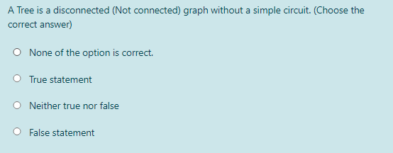 A Tree is a disconnected (Not connected) graph without a simple circuit. (Choose the
correct answer)
O None of the option is correct.
O True statement
Neither true nor false
O False statement
