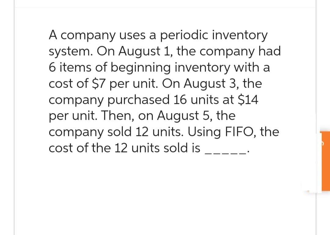 A company uses a periodic inventory
system. On August 1, the company had
6 items of beginning inventory with a
cost of $7 per unit. On August 3, the
company purchased 16 units at $14
per unit. Then, on August 5, the
company sold 12 units. Using FIFO, the
cost of the 12 units sold is