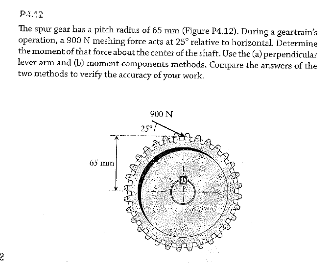 P4.12
The spur gear has a pitch radius of 65 mm (Figure P4.12). During a geartrain's
operation, a 900 N meshing force acts at 25° relative to horizontal. Determine
the moment of that force about the center of the shaft. Use the (a) perpendicular
lever arm and (b) moment components methods. Compare the answers of the
two methods to verify the accuracy of your work.
900 N
25°
65 mm
