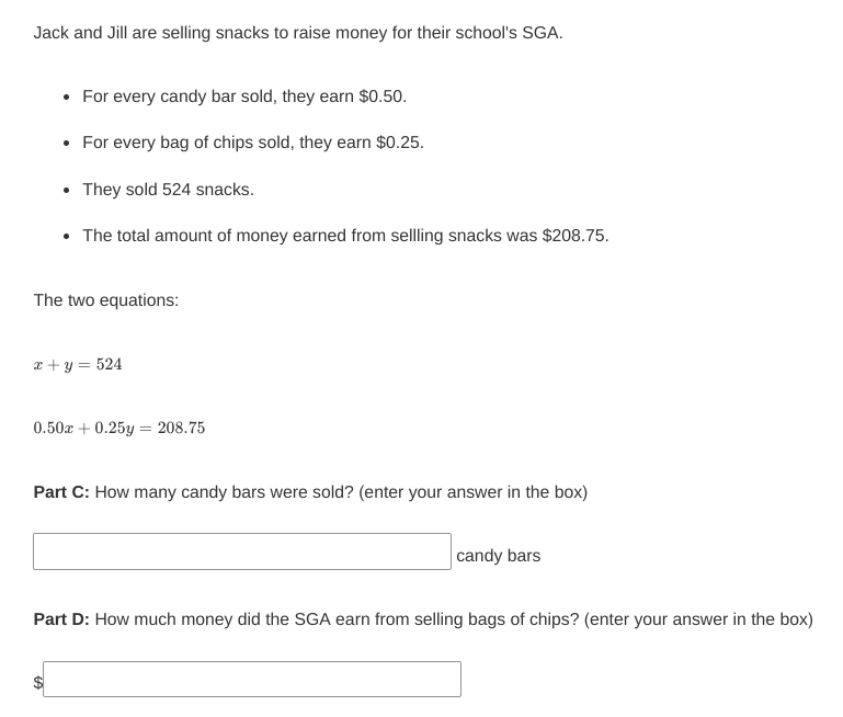 Jack and Jill are selling snacks to raise money for their school's SGA.
• For every candy bar sold, they earn $0.50.
•
For every bag of chips sold, they earn $0.25.
They sold 524 snacks.
The total amount of money earned from sellling snacks was $208.75.
The two equations:
x + y = 524
0.50 +0.25y = 208.75
Part C: How many candy bars were sold? (enter your answer in the box)
candy bars
Part D: How much money did the SGA earn from selling bags of chips? (enter your answer in the box)