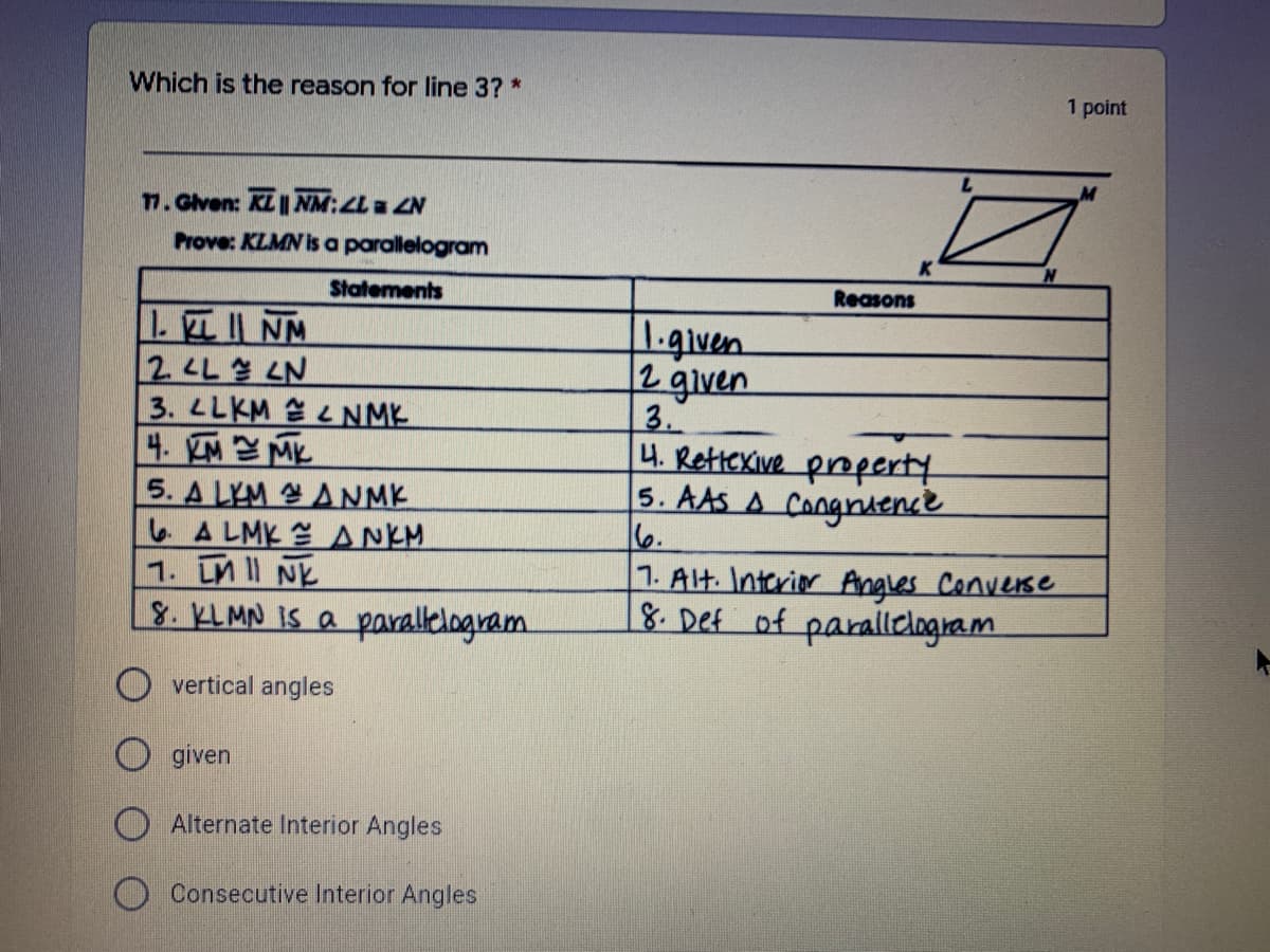 Which is the reason for line 3? *
1 point
7. Glven: KL|| NM:La ZN
Prove: KLMN is a parallelogram
Statements
Reasons
LEINM
2 LL LN
3. LLKM LNMK
4.四M
5. A LYM ANMK
LA LMK ANKM
1. LM II NK
8. KLMN IS a parallelogram.
1.given
2 given
3.
4. Rettexive property
5. AAS A Congnaence
6.
1. Alt. Interior Angles Converse
8. Def of parallelogram
O vertical angles
O given
O Alternate Interior Angles
Consecutive Interior Angles
