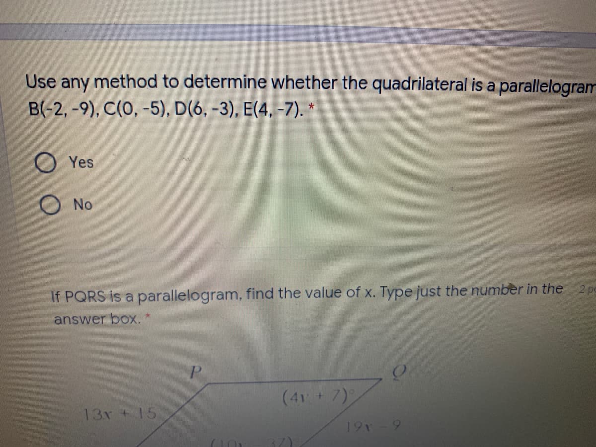 Use any method to determine whether the quadrilateral is a parallelogram
B(-2,-9), C(0, -5), D(6, -3), E(4, -7). *
O Yes
O No
2 p
If PQRS is a parallelogram, find the value of x. Type just the number in the
answer box.
P.
(41 7)
13r +15
19
