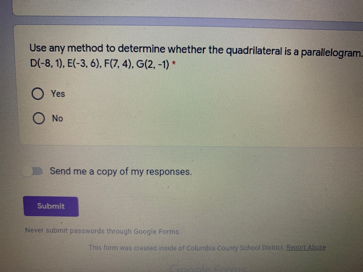 Use any method to determine whether the quadrilateral is a parallelogram.
D(-8, 1), E(-3, 6), F(7, 4), G(2, -1) *
O Yes
O No
Send me a copy of my responses.
Submit
Never submit passwords through Google Forms.
This form was created inside of Columbla County School Cistrict Report ADuse
Geo
