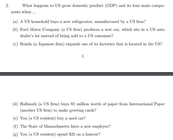 2.
What happens to US gross domestic product (GDP) and its four main compo-
nents when ...
(a) A US household buys a new refrigerator, manufactured by a US firm?
(b) Ford Motor Company (a US firm) produces a new car, which sits in a US auto
dealer's lot instead of being sold to a US consumer?
(c) Honda (a Japanese firm) expands one of its factories that is located in the US?
1
(d) Hallmark (a US firm) buys $1 million worth of paper from International Paper
(another US firm) to make greeting cards?
(e) You (a US resident) buy a used car?
(f) The State of Massachusetts hires a new employee?
(g) You (a US resident) spend $25 on a haircut?

