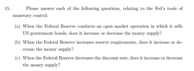 15.
Please answer each of the following questions, relating to the Fed's tools of
monetary control:
(a) When the Federal Reserve conducts an open market operation in which it sells
US government bonds, does it increase or decrease the money supply?
(b) When the Federal Reserve increases reserve requirements, does it increase or de-
crease the money supply?
(c) When the Federal Reserve decreases the discount rate, does it increase or decrease
the money supply?
