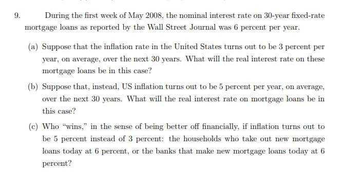 9.
During the first week of May 2008, the nominal interest rate on 30-year fixed-rate
mortgage loans as reported by the Wall Street Journal was 6 percent per year.
(a) Suppose that the inflation rate in the United States turns out to be 3 percent per
year, on average, over the next 30 years. What will the real interest rate on these
mortgage loans be in this case?
(b) Suppose that, instead, US inflation turns out to be 5 percent per year, on average,
over the next 30 years. What will the real interest rate on mortgage loans be in
this case?
(c) Who "wins," in the sense of being better off financially, if inflation turns out to
be 5 percent instead of 3 percet: the households who take out new mortgage
loans today at 6 percent, or the banks that make new mortgage loans today at 6
percent?
