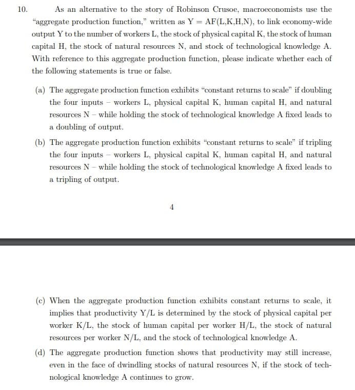 10.
As an alternative to the story of Robinson Crusoe, macroeconomists use the
"aggregate production function," written as Y = AF(L,K,H,N), to link economy-wide
output Y to the number of workers L, the stock of physical capital K, the stock of human
capital H, the stock of natural resources N, and stock of technological knowledge A.
With reference to this aggregate production function, please indicate whether each of
the following statements is true or false.
(a) The aggregate production function exhibits "constant returns to scale" if doubling
the four inputs - workers L, physical capital K, human capital H, and natural
resources N – while holding the stock of technological knowledge A fixed leads to
a doubling of output.
(b) The aggregate production function exhibits "constant returns to scale" if tripling
the four inputs - workers L, physical capital K, human capital H, and natural
resources N – while holding the stock of technological knowledge A fixed leads to
a tripling of output.
(c) When the aggregate production function exhibits constant returns to scale, it
implies that productivity Y/L is determined by the stock of physical capital per
worker K/L, the stock of human capital per worker H/L, the stock of natural
resources per worker N/L, and the stock of technological knowledge A.
(d) The aggregate production function shows that productivity may still increase,
even in the face of dwindling stocks of natural resources N, if the stock of tech-
nological knowledge A continues to grow.
