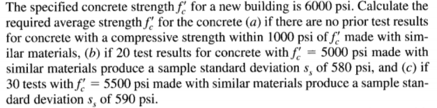 The specified concrete strength f. for a new building is 6000 psi. Calculate the
required average strength f. for the concrete (a) if there are no prior test results
for concrete with a compressive strength within 1000 psi of f' made with sim-
ilar materials, (b) if 20 test results for concrete with f = 5000 psi made with
similar materials produce a sample standard deviation s, of 580 psi, and (c) if
30 tests with f = 5500 psi made with similar materials produce a sample stan-
dard deviation s, of 590 psi.
