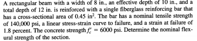 A rectangular beam with a width of 8 in., an effective depth of 1ð in., and a
total depth of 12 in. is reinforced with a single fiberglass reinforcing bar that
has a cross-sectional area of 0.45 in?. The bar has a nominal tensile strength
of 140,000 psi, a linear stress-strain curve to failure, and a strain at failure of
1.8 percent. The concrete strength f' = 6000 psi. Determine the nominal flex-
ural strength of the section.
