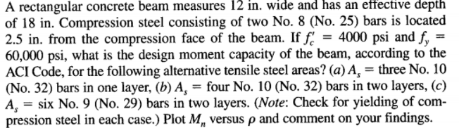 A rectangular concrete beam measures 12 in. wide and has an effective depth
of 18 in. Compression steel consisting of two No. 8 (No. 25) bars is located
2.5 in. from the compression face of the beam. If f.
60,000 psi, what is the design moment capacity of the beam, according to the
ACI Code, for the following alternative tensile steel areas? (a) A, = three No. 10
(No. 32) bars in one layer, (b) A, = four No. 10 (No. 32) bars in two layers, (c)
A, = six No. 9 (No. 29) bars in two layers. (Note: Check for yielding of com-
pression steel in each case.) Plot M, versus p and comment on your findings.
= 4000 psi and f, =
%3D
