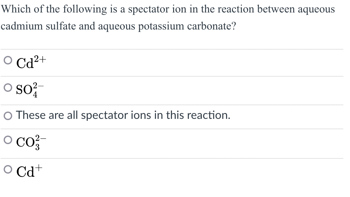Which of the following is a spectator ion in the reaction between aqueous
cadmium sulfate and aqueous potassium carbonate?
OCd²+
O SO²
4
O These are all spectator ions in this reaction.
O CO²/
O
Cd+