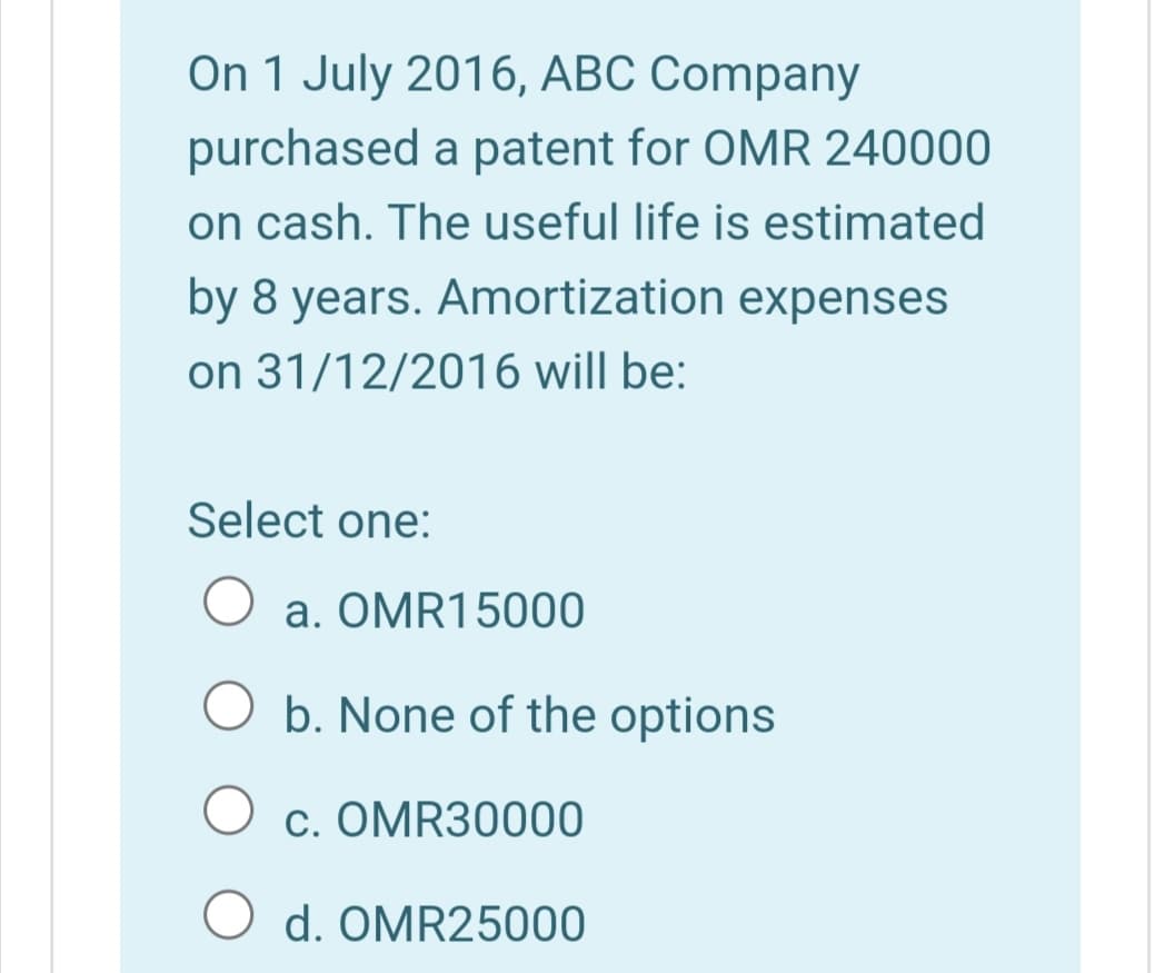 On 1 July 2016, ABC Company
purchased a patent for OMR 240000
on cash. The useful life is estimated
by 8 years. Amortization expenses
on 31/12/2016 will be:
Select one:
a. OMR15000
O b. None of the options
c. OMR30000
O d. OMR25000
