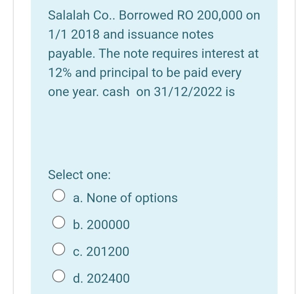 Salalah Co.. Borrowed RO 200,000 on
1/1 2018 and issuance notes
payable. The note requires interest at
12% and principal to be paid every
one year. cash on 31/12/2022 is
Select one:
a. None of options
O b. 200000
c. 201200
d. 202400
