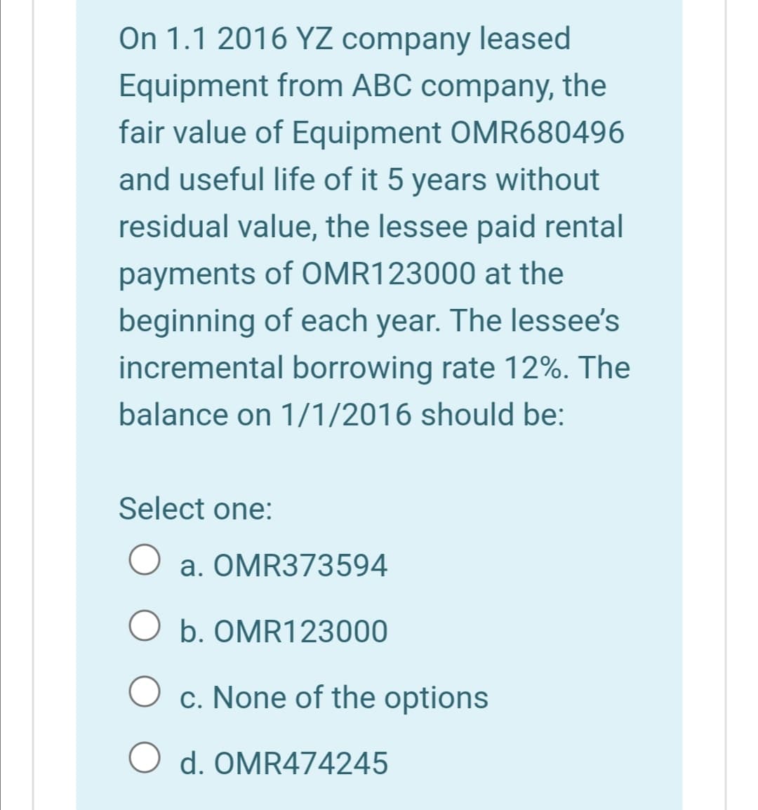 On 1.1 2016 YZ company leased
Equipment from ABC company, the
fair value of Equipment OMR680496
and useful life of it 5 years without
residual value, the lessee paid rental
payments of OMR123000 at the
beginning of each year. The lessee's
incremental borrowing rate 12%. The
balance on 1/1/2016 should be:
Select one:
a. OMR373594
O b. OMR123000
c. None of the options
d. OMR474245
