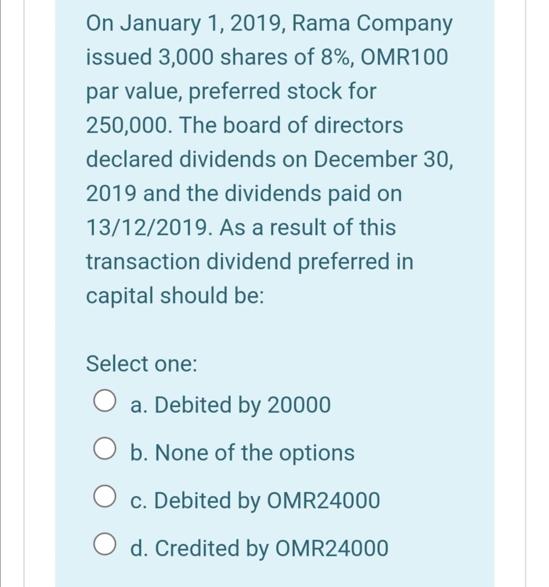 On January 1, 2019, Rama Company
issued 3,000 shares of 8%, OMR100
par value, preferred stock for
250,000. The board of directors
declared dividends on December 30,
2019 and the dividends paid on
13/12/2019. As a result of this
transaction dividend preferred in
capital should be:
Select one:
a. Debited by 20000
b. None of the options
c. Debited by OMR24000
O d. Credited by OMR24000
