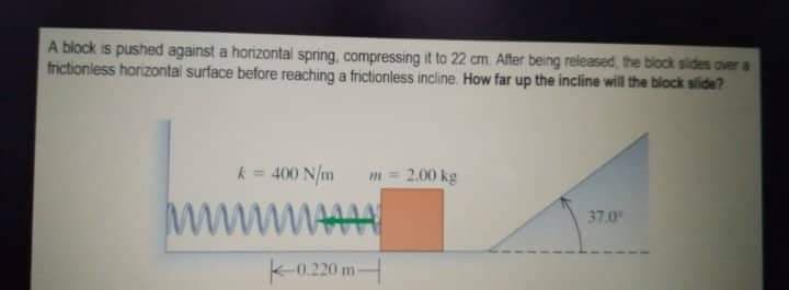 A block is pushed against a horizontal spring, compressing it to 22 cm. After being released, the block sides over a
frictionless horizontal surface before reaching a frictionless incline. How far up the incline will the block slide?
k = 400 N/m
m 2.00 kg
37.0
wwwwwww
-0.220 m