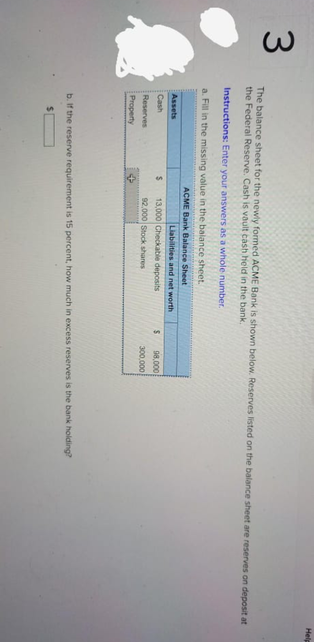 3.
%24
Help
The balance sheet for the newly formed ACME Bank is shown below. Reserves listed on the balance sheet are reserves on deposit at
the Federal Reserve. Cash is vault cash held in the bank.
Instructions: Enter your answers as a whole number.
a. Fill in the missing value in the balance sheet.
ACME Bank Balance Sheet
Assets
Liabilities and net worth
Cash
13,000 Checkable deposits
98,000
Reserves
92,000 Stock shares
300,000
Property
b. If the reserve requirement is 15 percent, how much in excess reserves is the bank holding?
