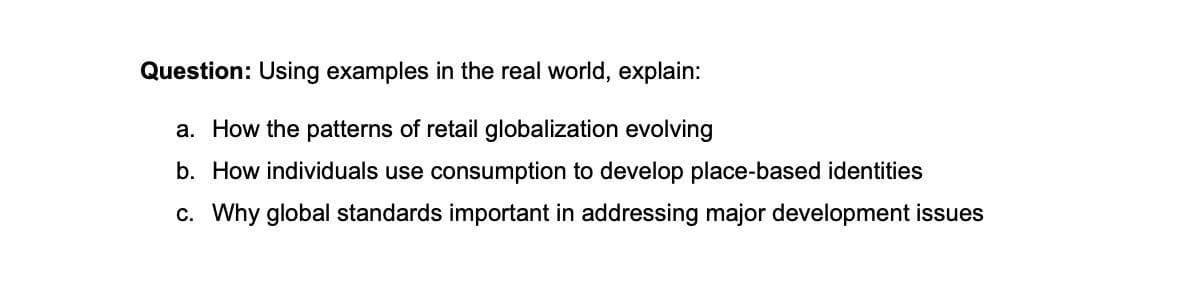 Question: Using examples in the real world, explain:
a. How the patterns of retail globalization evolving
b. How individuals use consumption to develop place-based identities
c. Why global standards important in addressing major development issues
